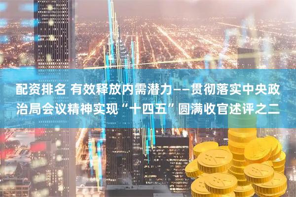 配资排名 有效释放内需潜力——贯彻落实中央政治局会议精神实现“十四五”圆满收官述评之二
