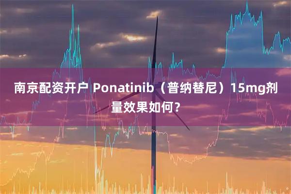 南京配资开户 Ponatinib(普纳替尼)15mg剂量效果如何?