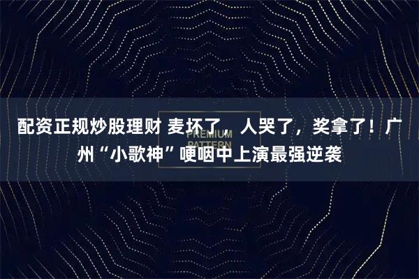 配资正规炒股理财 麦坏了，人哭了，奖拿了！广州“小歌神”哽咽中上演最强逆袭