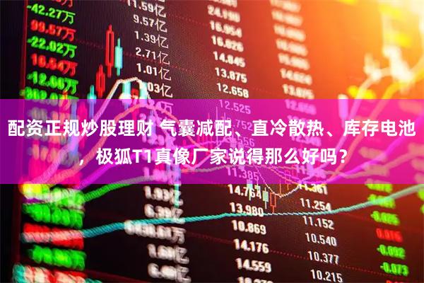 配资正规炒股理财 气囊减配、直冷散热、库存电池，极狐T1真像厂家说得那么好吗？
