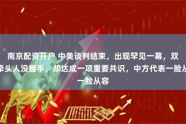 南京配资开户 中美谈判结束，出现罕见一幕，双方牵头人没握手，却达成一项重要共识，中方代表一脸从容