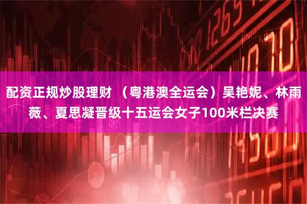 配资正规炒股理财 （粤港澳全运会）吴艳妮、林雨薇、夏思凝晋级十五运会女子100米栏决赛