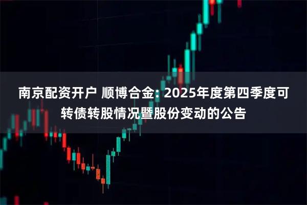 南京配资开户 顺博合金: 2025年度第四季度可转债转股情况暨股份变动的公告