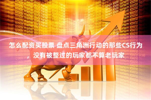 怎么配资买股票 盘点三角洲行动的那些CS行为，没有被整过的玩家都不算老玩家